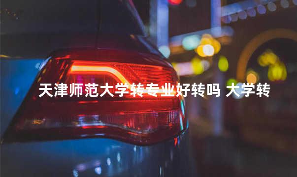天津师范大学转专业好转吗 大学转专业老师会反感吗